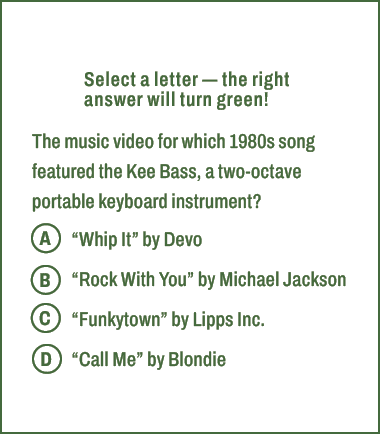 A,B,C,D,Select a letter — the right answer will turn green! The music video for which 1980s song featured the Kee Bas...