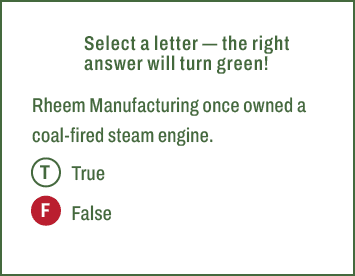 T,F,Select a letter — the right answer will turn green! Rheem Manufacturing once owned a coal fired steam engine. Tru...