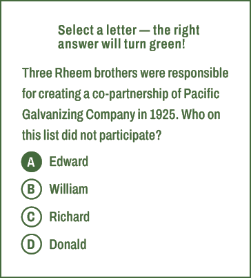 A,B,C,D,Select a letter — the right answer will turn green! Three Rheem brothers were responsible for creating a co p...