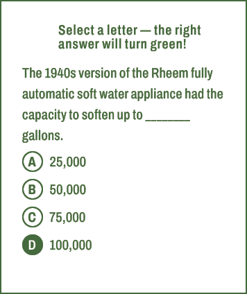 A,B,C,D,Select a letter — the right answer will turn green! The 1940s version of the Rheem fully automatic soft water...