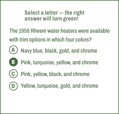 A,B,C,D,Select a letter — the right answer will turn green! The 1956 Rheem water heaters were available with trim opt...